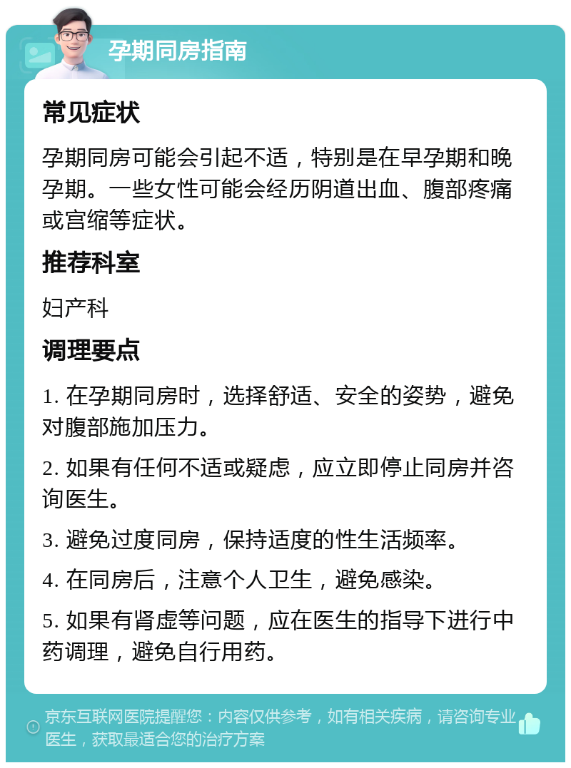 孕期同房指南 常见症状 孕期同房可能会引起不适，特别是在早孕期和晚孕期。一些女性可能会经历阴道出血、腹部疼痛或宫缩等症状。 推荐科室 妇产科 调理要点 1. 在孕期同房时，选择舒适、安全的姿势，避免对腹部施加压力。 2. 如果有任何不适或疑虑，应立即停止同房并咨询医生。 3. 避免过度同房，保持适度的性生活频率。 4. 在同房后，注意个人卫生，避免感染。 5. 如果有肾虚等问题，应在医生的指导下进行中药调理，避免自行用药。