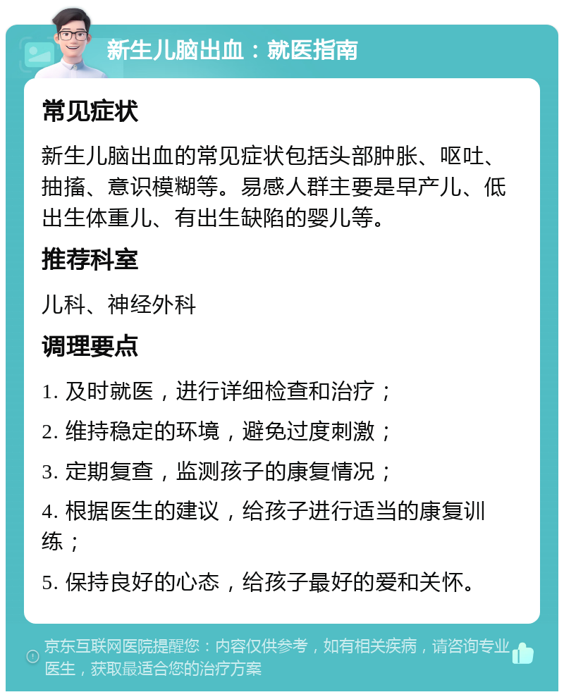 新生儿脑出血：就医指南 常见症状 新生儿脑出血的常见症状包括头部肿胀、呕吐、抽搐、意识模糊等。易感人群主要是早产儿、低出生体重儿、有出生缺陷的婴儿等。 推荐科室 儿科、神经外科 调理要点 1. 及时就医，进行详细检查和治疗； 2. 维持稳定的环境，避免过度刺激； 3. 定期复查，监测孩子的康复情况； 4. 根据医生的建议，给孩子进行适当的康复训练； 5. 保持良好的心态，给孩子最好的爱和关怀。