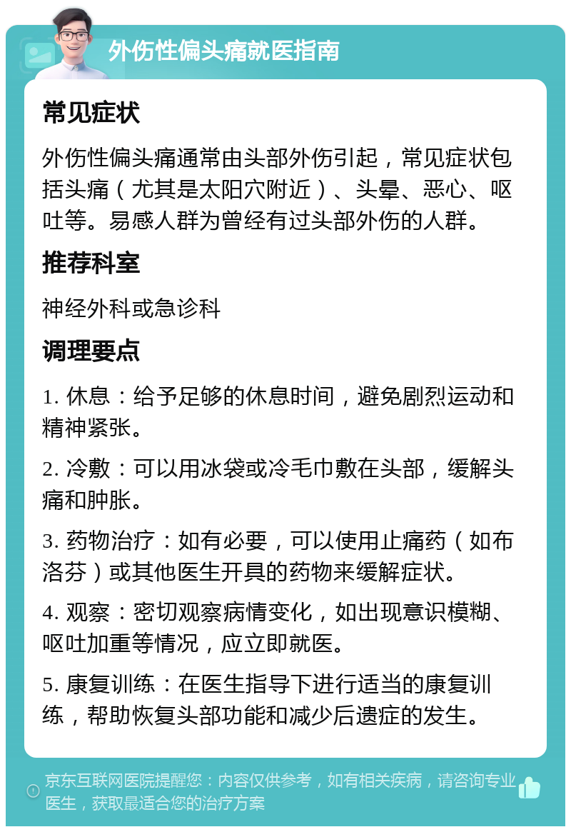 外伤性偏头痛就医指南 常见症状 外伤性偏头痛通常由头部外伤引起，常见症状包括头痛（尤其是太阳穴附近）、头晕、恶心、呕吐等。易感人群为曾经有过头部外伤的人群。 推荐科室 神经外科或急诊科 调理要点 1. 休息：给予足够的休息时间，避免剧烈运动和精神紧张。 2. 冷敷：可以用冰袋或冷毛巾敷在头部，缓解头痛和肿胀。 3. 药物治疗：如有必要，可以使用止痛药（如布洛芬）或其他医生开具的药物来缓解症状。 4. 观察：密切观察病情变化，如出现意识模糊、呕吐加重等情况，应立即就医。 5. 康复训练：在医生指导下进行适当的康复训练，帮助恢复头部功能和减少后遗症的发生。