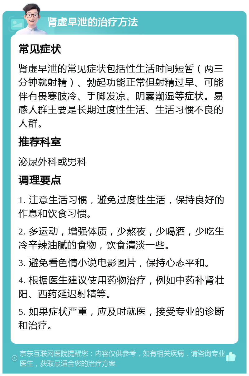 肾虚早泄的治疗方法 常见症状 肾虚早泄的常见症状包括性生活时间短暂（两三分钟就射精）、勃起功能正常但射精过早、可能伴有畏寒肢冷、手脚发凉、阴囊潮湿等症状。易感人群主要是长期过度性生活、生活习惯不良的人群。 推荐科室 泌尿外科或男科 调理要点 1. 注意生活习惯，避免过度性生活，保持良好的作息和饮食习惯。 2. 多运动，增强体质，少熬夜，少喝酒，少吃生冷辛辣油腻的食物，饮食清淡一些。 3. 避免看色情小说电影图片，保持心态平和。 4. 根据医生建议使用药物治疗，例如中药补肾壮阳、西药延迟射精等。 5. 如果症状严重，应及时就医，接受专业的诊断和治疗。