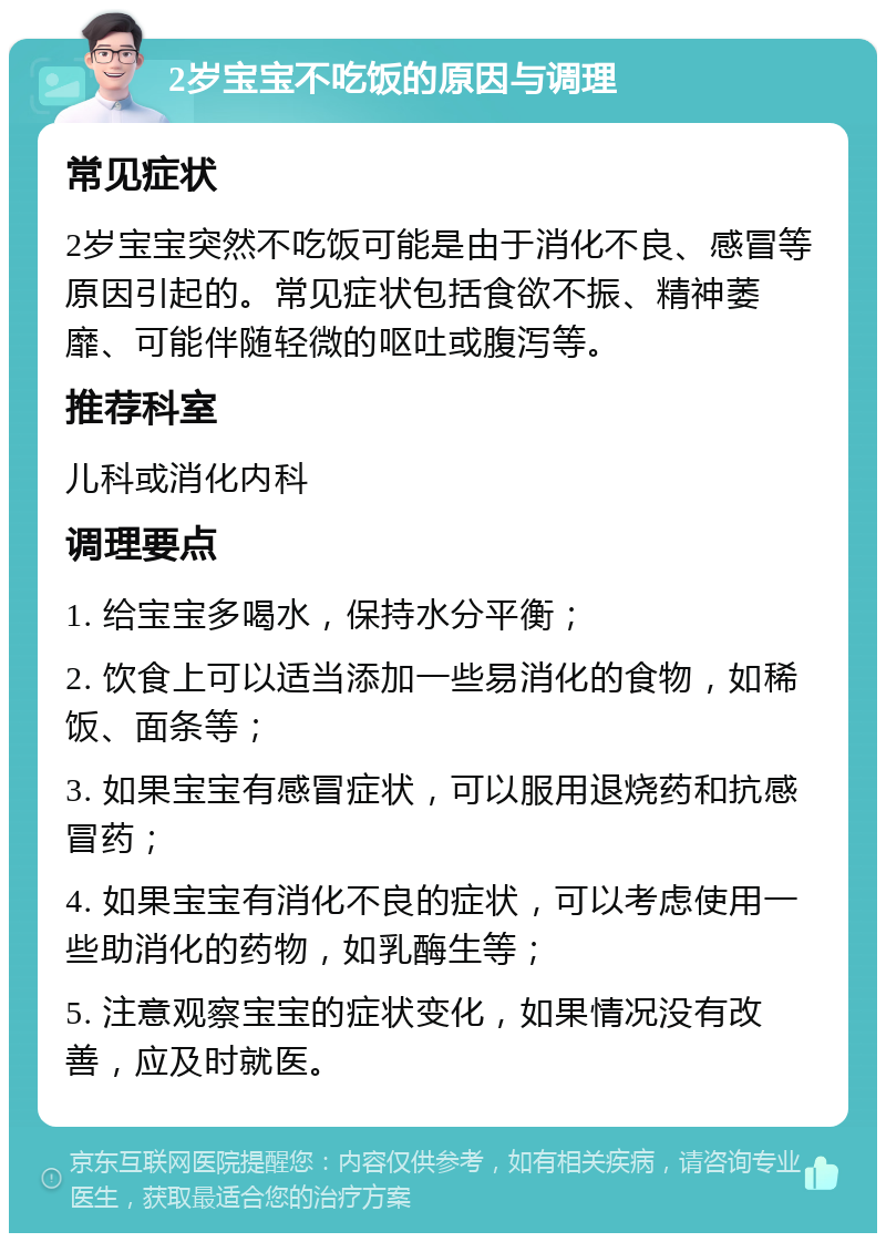 2岁宝宝不吃饭的原因与调理 常见症状 2岁宝宝突然不吃饭可能是由于消化不良、感冒等原因引起的。常见症状包括食欲不振、精神萎靡、可能伴随轻微的呕吐或腹泻等。 推荐科室 儿科或消化内科 调理要点 1. 给宝宝多喝水，保持水分平衡； 2. 饮食上可以适当添加一些易消化的食物，如稀饭、面条等； 3. 如果宝宝有感冒症状，可以服用退烧药和抗感冒药； 4. 如果宝宝有消化不良的症状，可以考虑使用一些助消化的药物，如乳酶生等； 5. 注意观察宝宝的症状变化，如果情况没有改善，应及时就医。