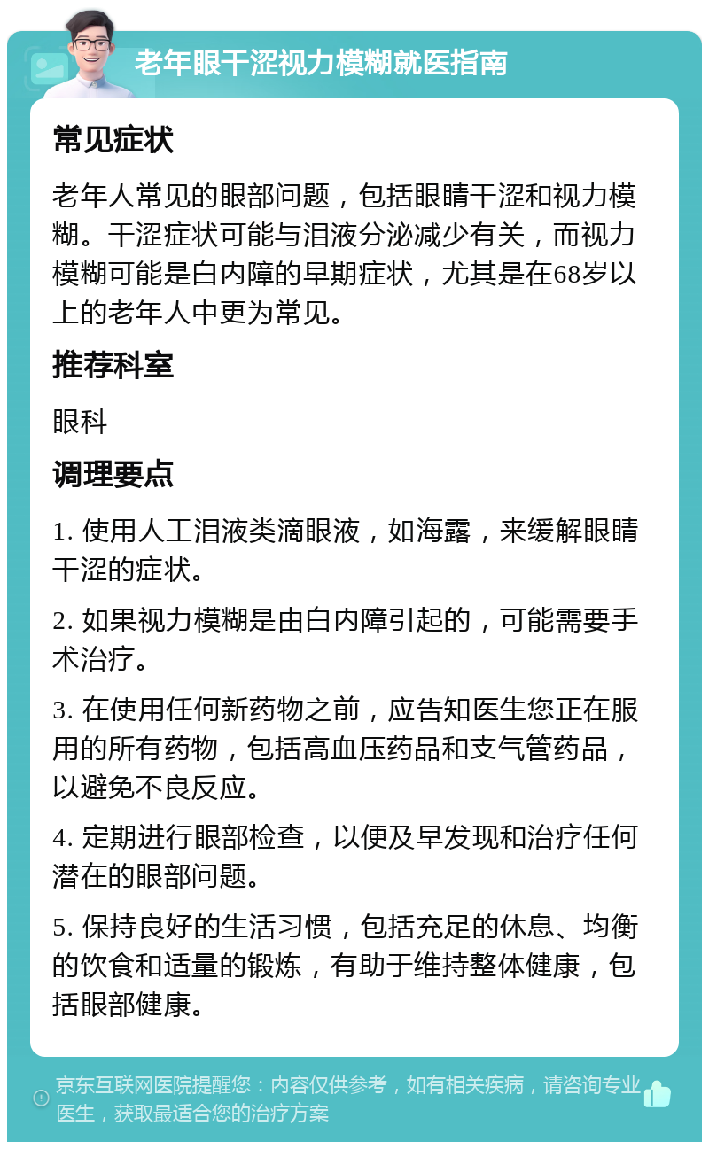 老年眼干涩视力模糊就医指南 常见症状 老年人常见的眼部问题，包括眼睛干涩和视力模糊。干涩症状可能与泪液分泌减少有关，而视力模糊可能是白内障的早期症状，尤其是在68岁以上的老年人中更为常见。 推荐科室 眼科 调理要点 1. 使用人工泪液类滴眼液，如海露，来缓解眼睛干涩的症状。 2. 如果视力模糊是由白内障引起的，可能需要手术治疗。 3. 在使用任何新药物之前，应告知医生您正在服用的所有药物，包括高血压药品和支气管药品，以避免不良反应。 4. 定期进行眼部检查，以便及早发现和治疗任何潜在的眼部问题。 5. 保持良好的生活习惯，包括充足的休息、均衡的饮食和适量的锻炼，有助于维持整体健康，包括眼部健康。