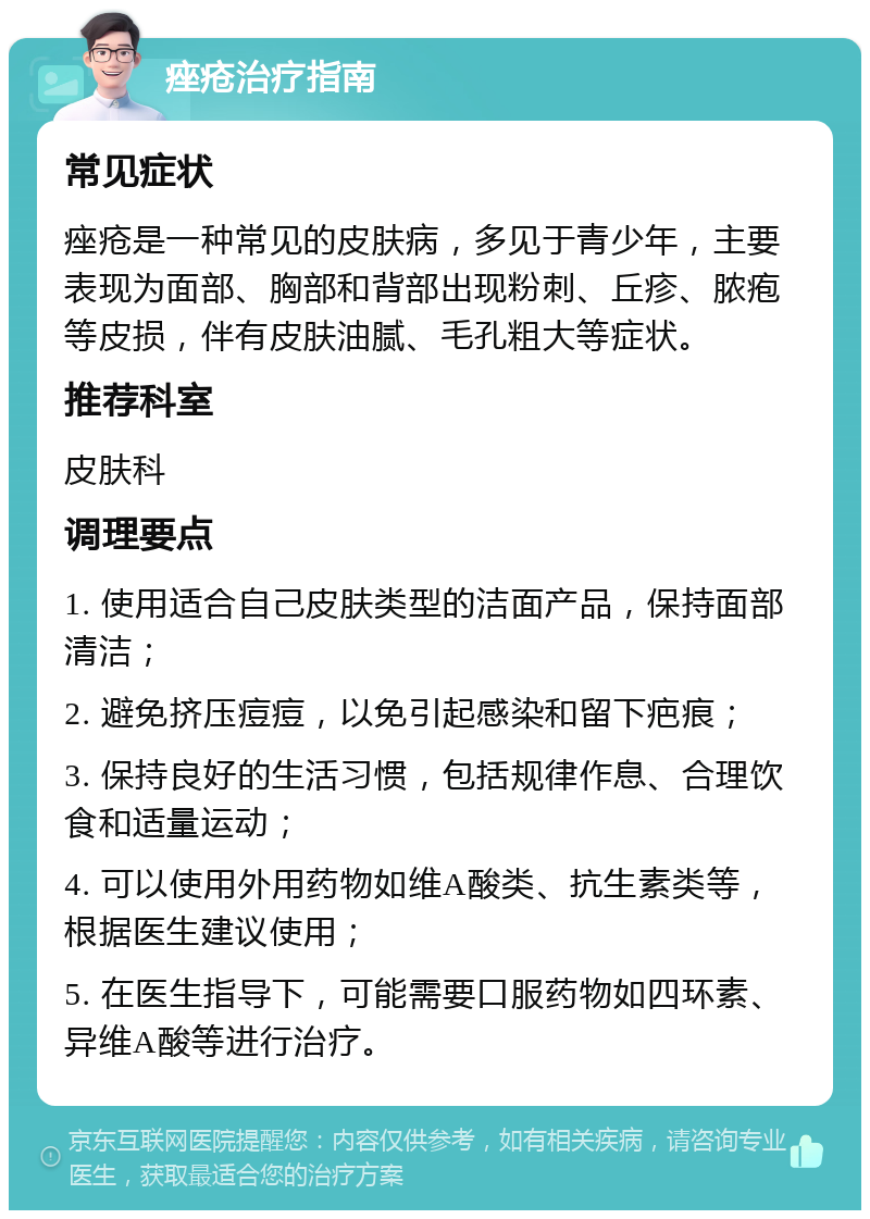 痤疮治疗指南 常见症状 痤疮是一种常见的皮肤病，多见于青少年，主要表现为面部、胸部和背部出现粉刺、丘疹、脓疱等皮损，伴有皮肤油腻、毛孔粗大等症状。 推荐科室 皮肤科 调理要点 1. 使用适合自己皮肤类型的洁面产品，保持面部清洁； 2. 避免挤压痘痘，以免引起感染和留下疤痕； 3. 保持良好的生活习惯，包括规律作息、合理饮食和适量运动； 4. 可以使用外用药物如维A酸类、抗生素类等，根据医生建议使用； 5. 在医生指导下，可能需要口服药物如四环素、异维A酸等进行治疗。