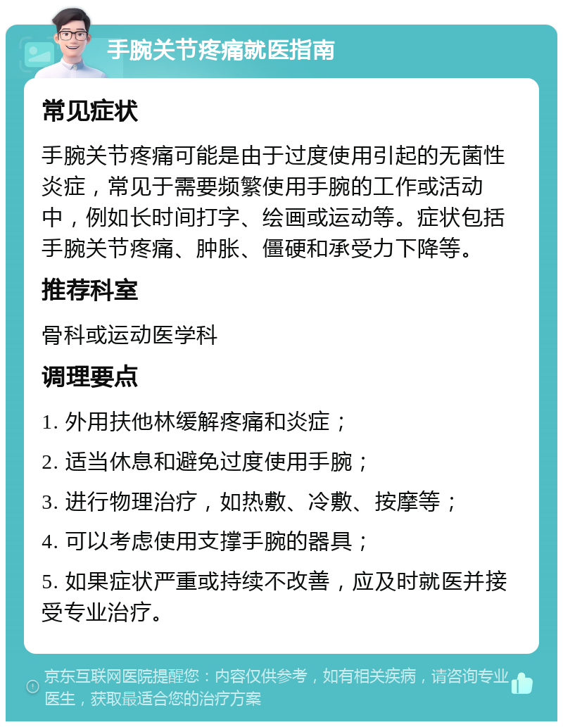 手腕关节疼痛就医指南 常见症状 手腕关节疼痛可能是由于过度使用引起的无菌性炎症，常见于需要频繁使用手腕的工作或活动中，例如长时间打字、绘画或运动等。症状包括手腕关节疼痛、肿胀、僵硬和承受力下降等。 推荐科室 骨科或运动医学科 调理要点 1. 外用扶他林缓解疼痛和炎症； 2. 适当休息和避免过度使用手腕； 3. 进行物理治疗，如热敷、冷敷、按摩等； 4. 可以考虑使用支撑手腕的器具； 5. 如果症状严重或持续不改善，应及时就医并接受专业治疗。