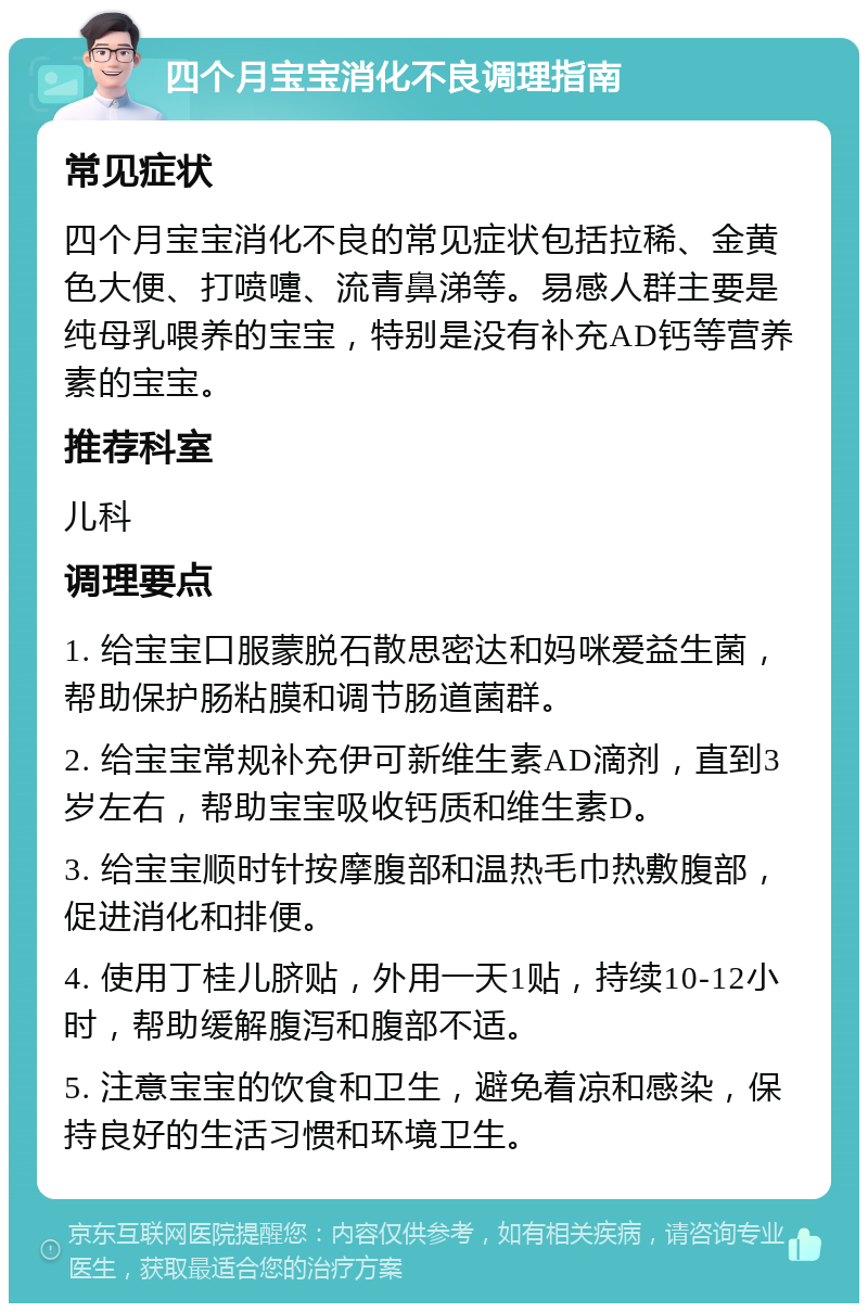 四个月宝宝消化不良调理指南 常见症状 四个月宝宝消化不良的常见症状包括拉稀、金黄色大便、打喷嚏、流青鼻涕等。易感人群主要是纯母乳喂养的宝宝，特别是没有补充AD钙等营养素的宝宝。 推荐科室 儿科 调理要点 1. 给宝宝口服蒙脱石散思密达和妈咪爱益生菌，帮助保护肠粘膜和调节肠道菌群。 2. 给宝宝常规补充伊可新维生素AD滴剂，直到3岁左右，帮助宝宝吸收钙质和维生素D。 3. 给宝宝顺时针按摩腹部和温热毛巾热敷腹部，促进消化和排便。 4. 使用丁桂儿脐贴，外用一天1贴，持续10-12小时，帮助缓解腹泻和腹部不适。 5. 注意宝宝的饮食和卫生，避免着凉和感染，保持良好的生活习惯和环境卫生。