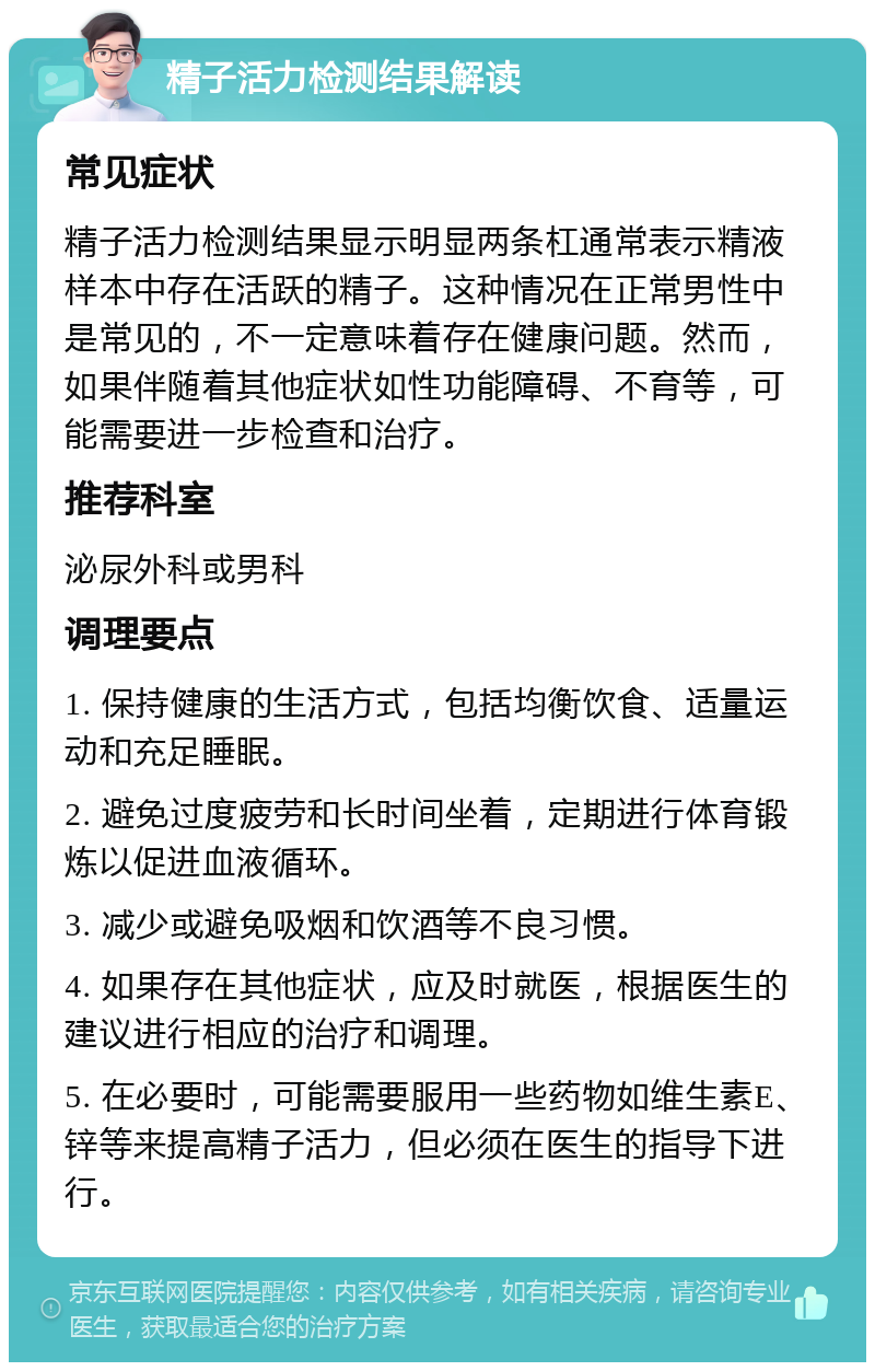 精子活力检测结果解读 常见症状 精子活力检测结果显示明显两条杠通常表示精液样本中存在活跃的精子。这种情况在正常男性中是常见的，不一定意味着存在健康问题。然而，如果伴随着其他症状如性功能障碍、不育等，可能需要进一步检查和治疗。 推荐科室 泌尿外科或男科 调理要点 1. 保持健康的生活方式，包括均衡饮食、适量运动和充足睡眠。 2. 避免过度疲劳和长时间坐着，定期进行体育锻炼以促进血液循环。 3. 减少或避免吸烟和饮酒等不良习惯。 4. 如果存在其他症状，应及时就医，根据医生的建议进行相应的治疗和调理。 5. 在必要时，可能需要服用一些药物如维生素E、锌等来提高精子活力，但必须在医生的指导下进行。