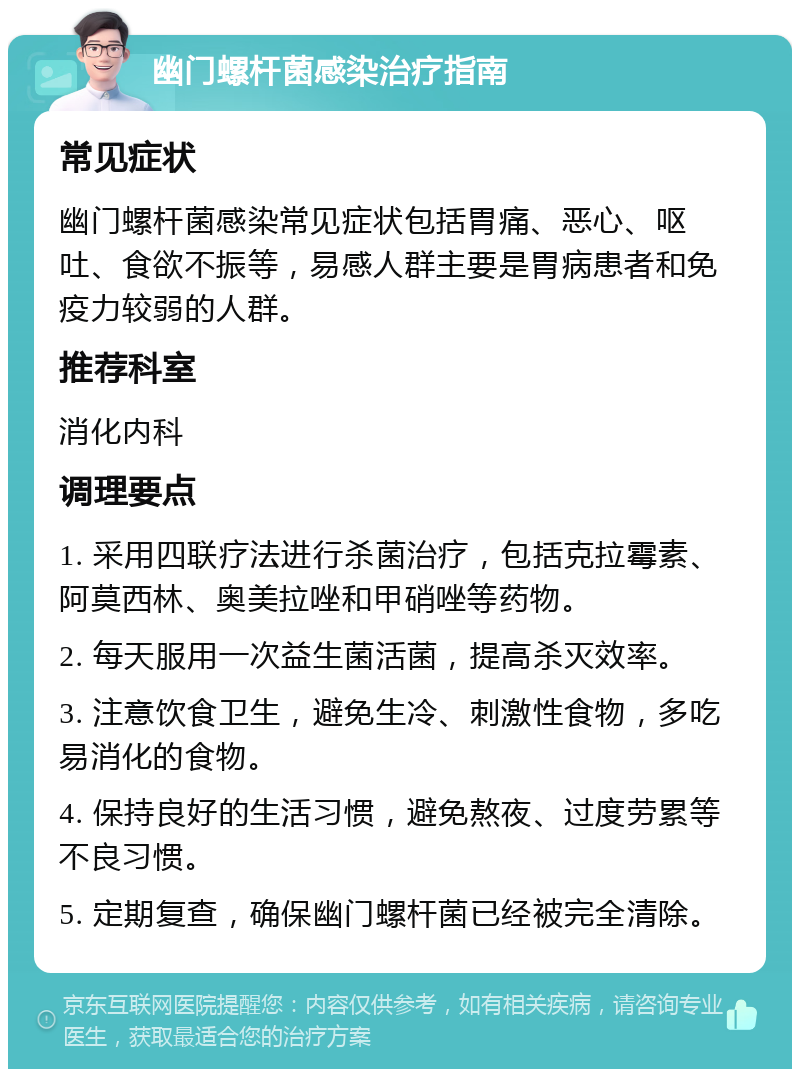 幽门螺杆菌感染治疗指南 常见症状 幽门螺杆菌感染常见症状包括胃痛、恶心、呕吐、食欲不振等，易感人群主要是胃病患者和免疫力较弱的人群。 推荐科室 消化内科 调理要点 1. 采用四联疗法进行杀菌治疗，包括克拉霉素、阿莫西林、奥美拉唑和甲硝唑等药物。 2. 每天服用一次益生菌活菌，提高杀灭效率。 3. 注意饮食卫生，避免生冷、刺激性食物，多吃易消化的食物。 4. 保持良好的生活习惯，避免熬夜、过度劳累等不良习惯。 5. 定期复查，确保幽门螺杆菌已经被完全清除。