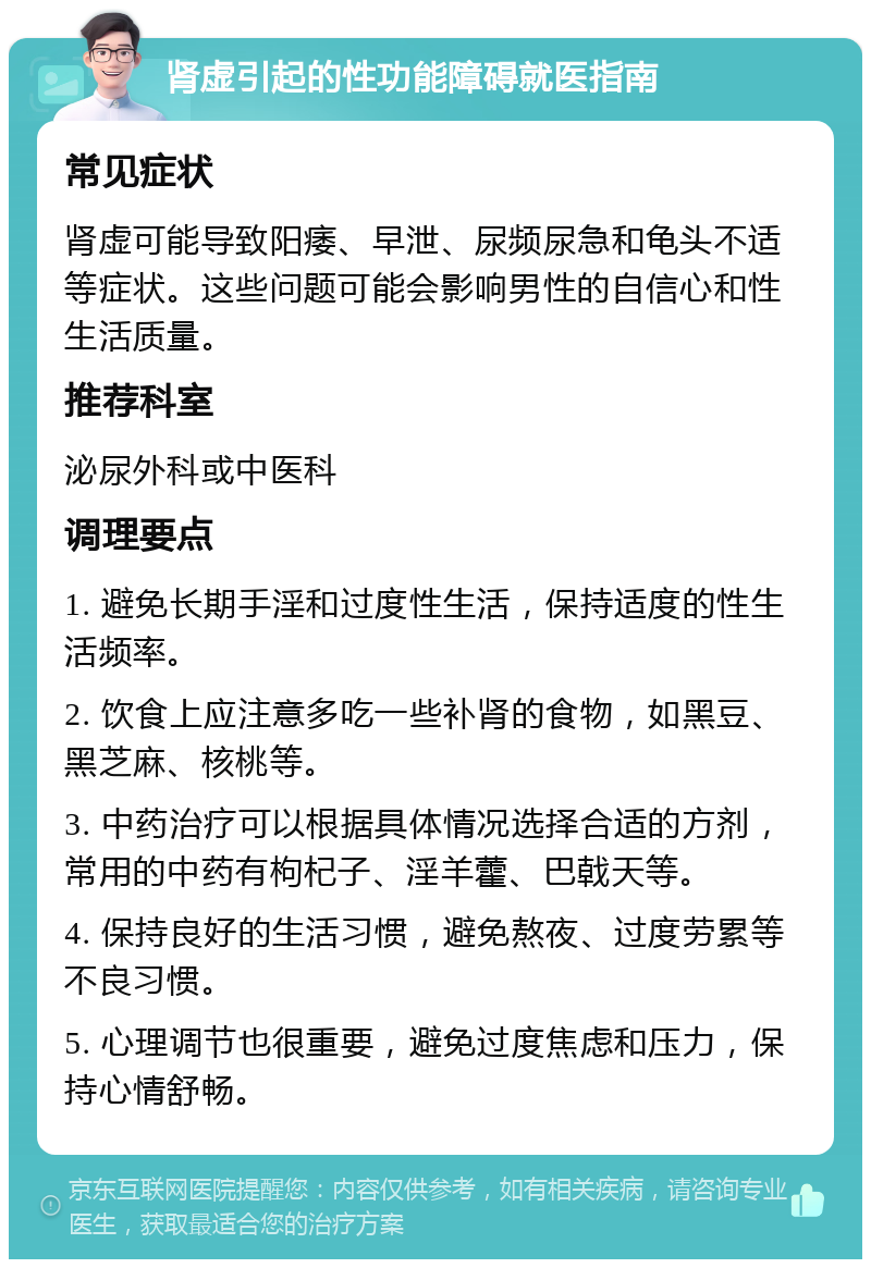 肾虚引起的性功能障碍就医指南 常见症状 肾虚可能导致阳痿、早泄、尿频尿急和龟头不适等症状。这些问题可能会影响男性的自信心和性生活质量。 推荐科室 泌尿外科或中医科 调理要点 1. 避免长期手淫和过度性生活，保持适度的性生活频率。 2. 饮食上应注意多吃一些补肾的食物，如黑豆、黑芝麻、核桃等。 3. 中药治疗可以根据具体情况选择合适的方剂，常用的中药有枸杞子、淫羊藿、巴戟天等。 4. 保持良好的生活习惯，避免熬夜、过度劳累等不良习惯。 5. 心理调节也很重要，避免过度焦虑和压力，保持心情舒畅。