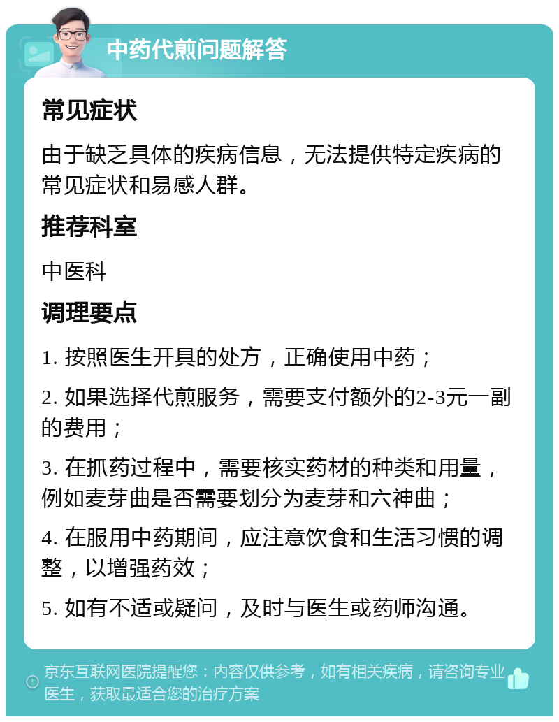 中药代煎问题解答 常见症状 由于缺乏具体的疾病信息，无法提供特定疾病的常见症状和易感人群。 推荐科室 中医科 调理要点 1. 按照医生开具的处方，正确使用中药； 2. 如果选择代煎服务，需要支付额外的2-3元一副的费用； 3. 在抓药过程中，需要核实药材的种类和用量，例如麦芽曲是否需要划分为麦芽和六神曲； 4. 在服用中药期间，应注意饮食和生活习惯的调整，以增强药效； 5. 如有不适或疑问，及时与医生或药师沟通。