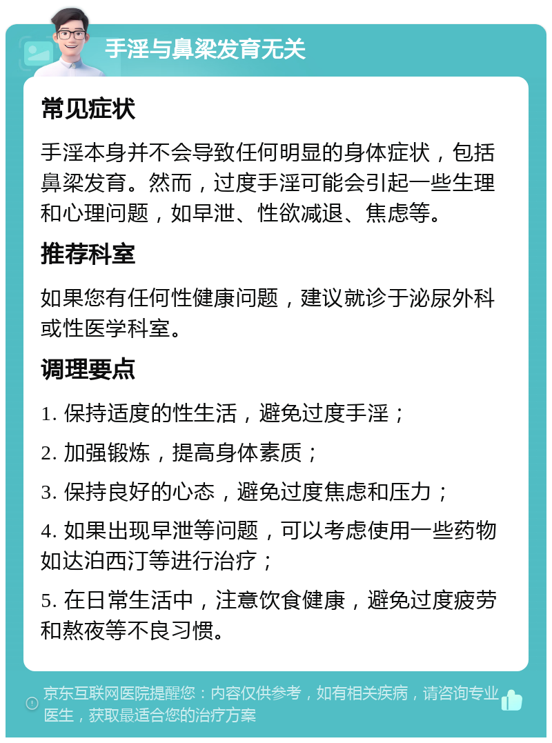 手淫与鼻梁发育无关 常见症状 手淫本身并不会导致任何明显的身体症状，包括鼻梁发育。然而，过度手淫可能会引起一些生理和心理问题，如早泄、性欲减退、焦虑等。 推荐科室 如果您有任何性健康问题，建议就诊于泌尿外科或性医学科室。 调理要点 1. 保持适度的性生活，避免过度手淫； 2. 加强锻炼，提高身体素质； 3. 保持良好的心态，避免过度焦虑和压力； 4. 如果出现早泄等问题，可以考虑使用一些药物如达泊西汀等进行治疗； 5. 在日常生活中，注意饮食健康，避免过度疲劳和熬夜等不良习惯。