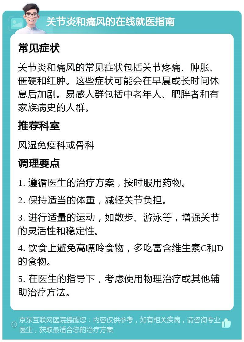 关节炎和痛风的在线就医指南 常见症状 关节炎和痛风的常见症状包括关节疼痛、肿胀、僵硬和红肿。这些症状可能会在早晨或长时间休息后加剧。易感人群包括中老年人、肥胖者和有家族病史的人群。 推荐科室 风湿免疫科或骨科 调理要点 1. 遵循医生的治疗方案，按时服用药物。 2. 保持适当的体重，减轻关节负担。 3. 进行适量的运动，如散步、游泳等，增强关节的灵活性和稳定性。 4. 饮食上避免高嘌呤食物，多吃富含维生素C和D的食物。 5. 在医生的指导下，考虑使用物理治疗或其他辅助治疗方法。