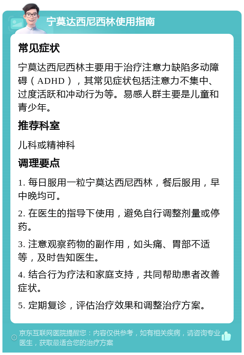 宁莫达西尼西林使用指南 常见症状 宁莫达西尼西林主要用于治疗注意力缺陷多动障碍（ADHD），其常见症状包括注意力不集中、过度活跃和冲动行为等。易感人群主要是儿童和青少年。 推荐科室 儿科或精神科 调理要点 1. 每日服用一粒宁莫达西尼西林，餐后服用，早中晚均可。 2. 在医生的指导下使用，避免自行调整剂量或停药。 3. 注意观察药物的副作用，如头痛、胃部不适等，及时告知医生。 4. 结合行为疗法和家庭支持，共同帮助患者改善症状。 5. 定期复诊，评估治疗效果和调整治疗方案。