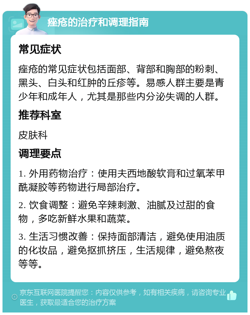 痤疮的治疗和调理指南 常见症状 痤疮的常见症状包括面部、背部和胸部的粉刺、黑头、白头和红肿的丘疹等。易感人群主要是青少年和成年人，尤其是那些内分泌失调的人群。 推荐科室 皮肤科 调理要点 1. 外用药物治疗：使用夫西地酸软膏和过氧苯甲酰凝胶等药物进行局部治疗。 2. 饮食调整：避免辛辣刺激、油腻及过甜的食物，多吃新鲜水果和蔬菜。 3. 生活习惯改善：保持面部清洁，避免使用油质的化妆品，避免抠抓挤压，生活规律，避免熬夜等等。