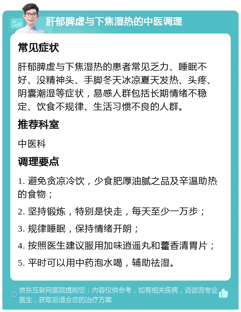 肝郁脾虚与下焦湿热的中医调理 常见症状 肝郁脾虚与下焦湿热的患者常见乏力、睡眠不好、没精神头、手脚冬天冰凉夏天发热、头疼、阴囊潮湿等症状，易感人群包括长期情绪不稳定、饮食不规律、生活习惯不良的人群。 推荐科室 中医科 调理要点 1. 避免贪凉冷饮，少食肥厚油腻之品及辛温助热的食物； 2. 坚持锻炼，特别是快走，每天至少一万步； 3. 规律睡眠，保持情绪开朗； 4. 按照医生建议服用加味逍遥丸和藿香清胃片； 5. 平时可以用中药泡水喝，辅助祛湿。