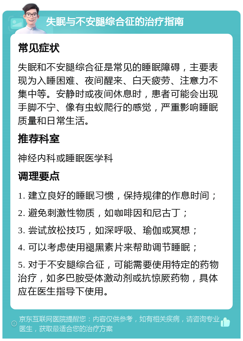 失眠与不安腿综合征的治疗指南 常见症状 失眠和不安腿综合征是常见的睡眠障碍，主要表现为入睡困难、夜间醒来、白天疲劳、注意力不集中等。安静时或夜间休息时，患者可能会出现手脚不宁、像有虫蚁爬行的感觉，严重影响睡眠质量和日常生活。 推荐科室 神经内科或睡眠医学科 调理要点 1. 建立良好的睡眠习惯，保持规律的作息时间； 2. 避免刺激性物质，如咖啡因和尼古丁； 3. 尝试放松技巧，如深呼吸、瑜伽或冥想； 4. 可以考虑使用褪黑素片来帮助调节睡眠； 5. 对于不安腿综合征，可能需要使用特定的药物治疗，如多巴胺受体激动剂或抗惊厥药物，具体应在医生指导下使用。