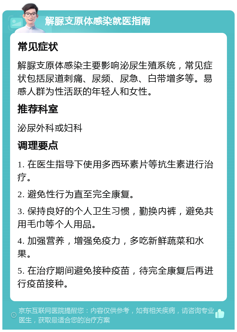 解脲支原体感染就医指南 常见症状 解脲支原体感染主要影响泌尿生殖系统，常见症状包括尿道刺痛、尿频、尿急、白带增多等。易感人群为性活跃的年轻人和女性。 推荐科室 泌尿外科或妇科 调理要点 1. 在医生指导下使用多西环素片等抗生素进行治疗。 2. 避免性行为直至完全康复。 3. 保持良好的个人卫生习惯，勤换内裤，避免共用毛巾等个人用品。 4. 加强营养，增强免疫力，多吃新鲜蔬菜和水果。 5. 在治疗期间避免接种疫苗，待完全康复后再进行疫苗接种。