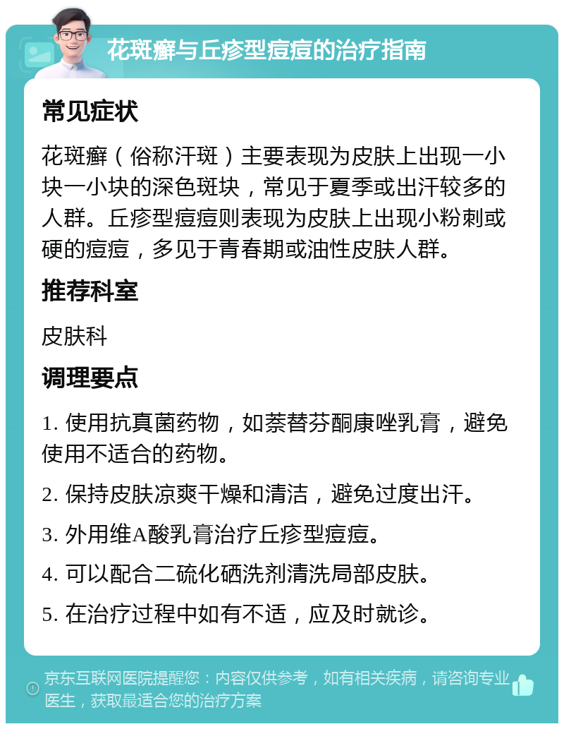 花斑癣与丘疹型痘痘的治疗指南 常见症状 花斑癣（俗称汗斑）主要表现为皮肤上出现一小块一小块的深色斑块，常见于夏季或出汗较多的人群。丘疹型痘痘则表现为皮肤上出现小粉刺或硬的痘痘，多见于青春期或油性皮肤人群。 推荐科室 皮肤科 调理要点 1. 使用抗真菌药物，如萘替芬酮康唑乳膏，避免使用不适合的药物。 2. 保持皮肤凉爽干燥和清洁，避免过度出汗。 3. 外用维A酸乳膏治疗丘疹型痘痘。 4. 可以配合二硫化硒洗剂清洗局部皮肤。 5. 在治疗过程中如有不适，应及时就诊。