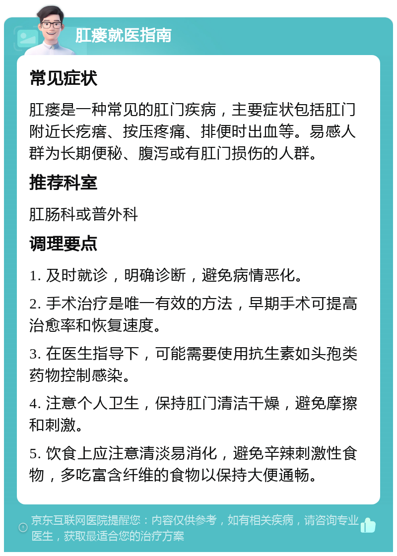 肛瘘就医指南 常见症状 肛瘘是一种常见的肛门疾病，主要症状包括肛门附近长疙瘩、按压疼痛、排便时出血等。易感人群为长期便秘、腹泻或有肛门损伤的人群。 推荐科室 肛肠科或普外科 调理要点 1. 及时就诊，明确诊断，避免病情恶化。 2. 手术治疗是唯一有效的方法，早期手术可提高治愈率和恢复速度。 3. 在医生指导下，可能需要使用抗生素如头孢类药物控制感染。 4. 注意个人卫生，保持肛门清洁干燥，避免摩擦和刺激。 5. 饮食上应注意清淡易消化，避免辛辣刺激性食物，多吃富含纤维的食物以保持大便通畅。