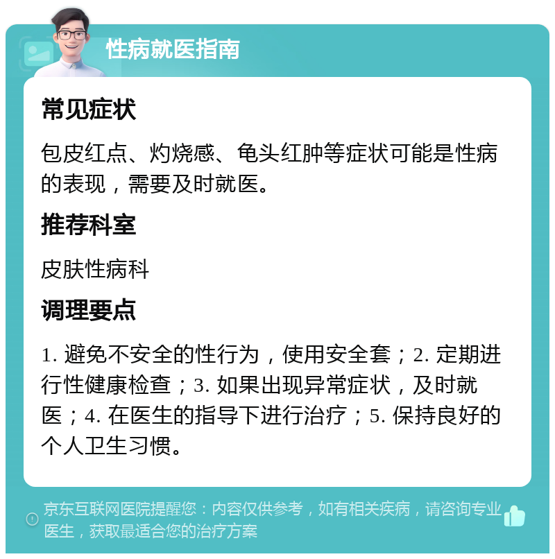 性病就医指南 常见症状 包皮红点、灼烧感、龟头红肿等症状可能是性病的表现，需要及时就医。 推荐科室 皮肤性病科 调理要点 1. 避免不安全的性行为，使用安全套；2. 定期进行性健康检查；3. 如果出现异常症状，及时就医；4. 在医生的指导下进行治疗；5. 保持良好的个人卫生习惯。