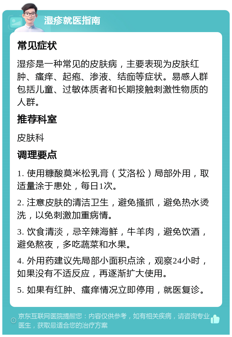 湿疹就医指南 常见症状 湿疹是一种常见的皮肤病，主要表现为皮肤红肿、瘙痒、起疱、渗液、结痂等症状。易感人群包括儿童、过敏体质者和长期接触刺激性物质的人群。 推荐科室 皮肤科 调理要点 1. 使用糠酸莫米松乳膏（艾洛松）局部外用，取适量涂于患处，每日1次。 2. 注意皮肤的清洁卫生，避免搔抓，避免热水烫洗，以免刺激加重病情。 3. 饮食清淡，忌辛辣海鲜，牛羊肉，避免饮酒，避免熬夜，多吃蔬菜和水果。 4. 外用药建议先局部小面积点涂，观察24小时，如果没有不适反应，再逐渐扩大使用。 5. 如果有红肿、瘙痒情况立即停用，就医复诊。