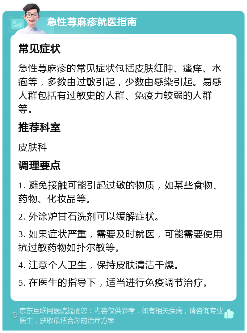 急性荨麻疹就医指南 常见症状 急性荨麻疹的常见症状包括皮肤红肿、瘙痒、水疱等，多数由过敏引起，少数由感染引起。易感人群包括有过敏史的人群、免疫力较弱的人群等。 推荐科室 皮肤科 调理要点 1. 避免接触可能引起过敏的物质，如某些食物、药物、化妆品等。 2. 外涂炉甘石洗剂可以缓解症状。 3. 如果症状严重，需要及时就医，可能需要使用抗过敏药物如扑尔敏等。 4. 注意个人卫生，保持皮肤清洁干燥。 5. 在医生的指导下，适当进行免疫调节治疗。