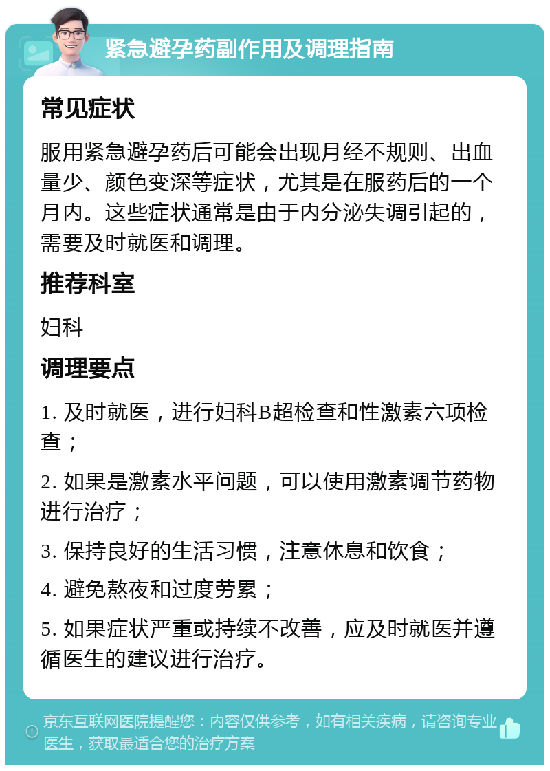 紧急避孕药副作用及调理指南 常见症状 服用紧急避孕药后可能会出现月经不规则、出血量少、颜色变深等症状，尤其是在服药后的一个月内。这些症状通常是由于内分泌失调引起的，需要及时就医和调理。 推荐科室 妇科 调理要点 1. 及时就医，进行妇科B超检查和性激素六项检查； 2. 如果是激素水平问题，可以使用激素调节药物进行治疗； 3. 保持良好的生活习惯，注意休息和饮食； 4. 避免熬夜和过度劳累； 5. 如果症状严重或持续不改善，应及时就医并遵循医生的建议进行治疗。