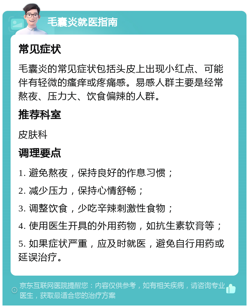 毛囊炎就医指南 常见症状 毛囊炎的常见症状包括头皮上出现小红点、可能伴有轻微的瘙痒或疼痛感。易感人群主要是经常熬夜、压力大、饮食偏辣的人群。 推荐科室 皮肤科 调理要点 1. 避免熬夜，保持良好的作息习惯； 2. 减少压力，保持心情舒畅； 3. 调整饮食，少吃辛辣刺激性食物； 4. 使用医生开具的外用药物，如抗生素软膏等； 5. 如果症状严重，应及时就医，避免自行用药或延误治疗。