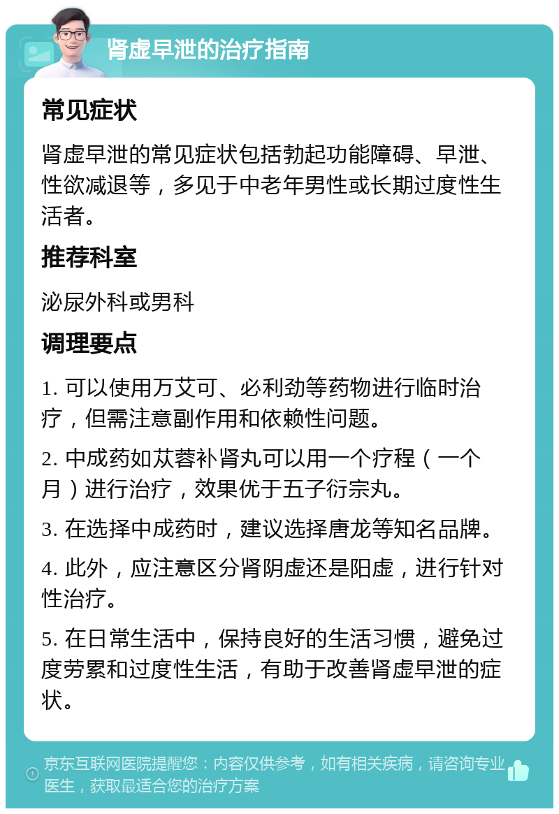 肾虚早泄的治疗指南 常见症状 肾虚早泄的常见症状包括勃起功能障碍、早泄、性欲减退等，多见于中老年男性或长期过度性生活者。 推荐科室 泌尿外科或男科 调理要点 1. 可以使用万艾可、必利劲等药物进行临时治疗，但需注意副作用和依赖性问题。 2. 中成药如苁蓉补肾丸可以用一个疗程（一个月）进行治疗，效果优于五子衍宗丸。 3. 在选择中成药时，建议选择唐龙等知名品牌。 4. 此外，应注意区分肾阴虚还是阳虚，进行针对性治疗。 5. 在日常生活中，保持良好的生活习惯，避免过度劳累和过度性生活，有助于改善肾虚早泄的症状。