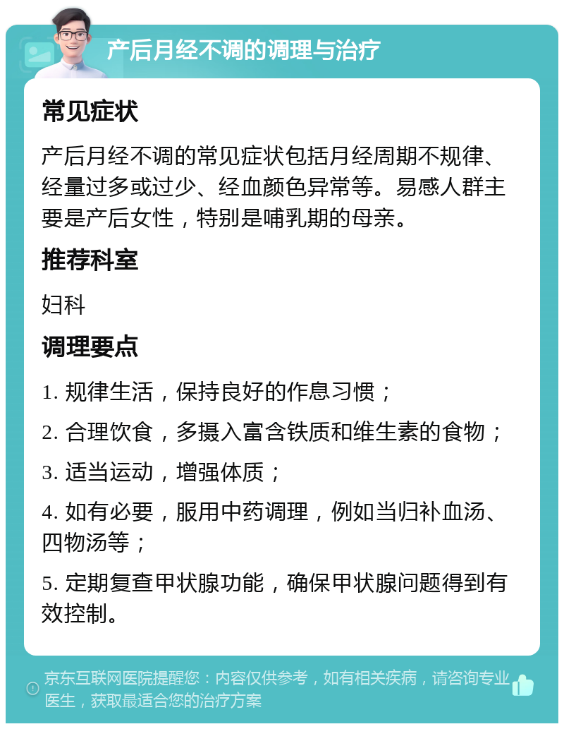 产后月经不调的调理与治疗 常见症状 产后月经不调的常见症状包括月经周期不规律、经量过多或过少、经血颜色异常等。易感人群主要是产后女性，特别是哺乳期的母亲。 推荐科室 妇科 调理要点 1. 规律生活，保持良好的作息习惯； 2. 合理饮食，多摄入富含铁质和维生素的食物； 3. 适当运动，增强体质； 4. 如有必要，服用中药调理，例如当归补血汤、四物汤等； 5. 定期复查甲状腺功能，确保甲状腺问题得到有效控制。