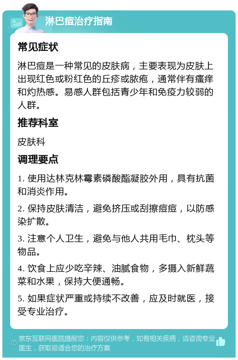 淋巴痘治疗指南 常见症状 淋巴痘是一种常见的皮肤病，主要表现为皮肤上出现红色或粉红色的丘疹或脓疱，通常伴有瘙痒和灼热感。易感人群包括青少年和免疫力较弱的人群。 推荐科室 皮肤科 调理要点 1. 使用达林克林霉素磷酸酯凝胶外用，具有抗菌和消炎作用。 2. 保持皮肤清洁，避免挤压或刮擦痘痘，以防感染扩散。 3. 注意个人卫生，避免与他人共用毛巾、枕头等物品。 4. 饮食上应少吃辛辣、油腻食物，多摄入新鲜蔬菜和水果，保持大便通畅。 5. 如果症状严重或持续不改善，应及时就医，接受专业治疗。