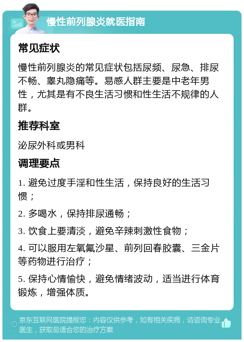 慢性前列腺炎就医指南 常见症状 慢性前列腺炎的常见症状包括尿频、尿急、排尿不畅、睾丸隐痛等。易感人群主要是中老年男性，尤其是有不良生活习惯和性生活不规律的人群。 推荐科室 泌尿外科或男科 调理要点 1. 避免过度手淫和性生活，保持良好的生活习惯； 2. 多喝水，保持排尿通畅； 3. 饮食上要清淡，避免辛辣刺激性食物； 4. 可以服用左氧氟沙星、前列回春胶囊、三金片等药物进行治疗； 5. 保持心情愉快，避免情绪波动，适当进行体育锻炼，增强体质。