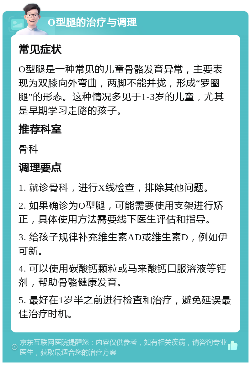 O型腿的治疗与调理 常见症状 O型腿是一种常见的儿童骨骼发育异常，主要表现为双膝向外弯曲，两脚不能并拢，形成“罗圈腿”的形态。这种情况多见于1-3岁的儿童，尤其是早期学习走路的孩子。 推荐科室 骨科 调理要点 1. 就诊骨科，进行X线检查，排除其他问题。 2. 如果确诊为O型腿，可能需要使用支架进行矫正，具体使用方法需要线下医生评估和指导。 3. 给孩子规律补充维生素AD或维生素D，例如伊可新。 4. 可以使用碳酸钙颗粒或马来酸钙口服溶液等钙剂，帮助骨骼健康发育。 5. 最好在1岁半之前进行检查和治疗，避免延误最佳治疗时机。