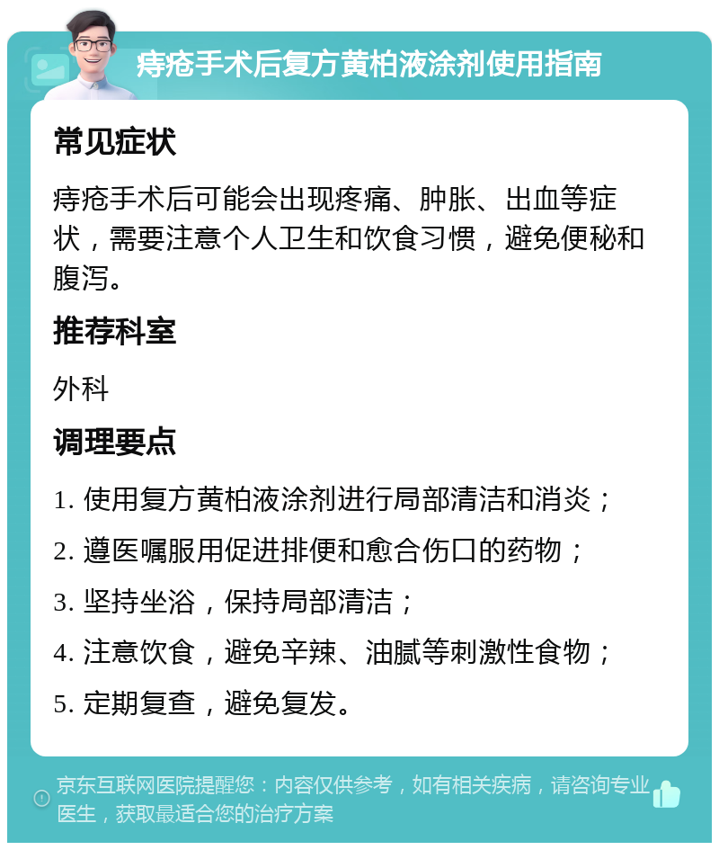 痔疮手术后复方黄柏液涂剂使用指南 常见症状 痔疮手术后可能会出现疼痛、肿胀、出血等症状，需要注意个人卫生和饮食习惯，避免便秘和腹泻。 推荐科室 外科 调理要点 1. 使用复方黄柏液涂剂进行局部清洁和消炎； 2. 遵医嘱服用促进排便和愈合伤口的药物； 3. 坚持坐浴，保持局部清洁； 4. 注意饮食，避免辛辣、油腻等刺激性食物； 5. 定期复查，避免复发。