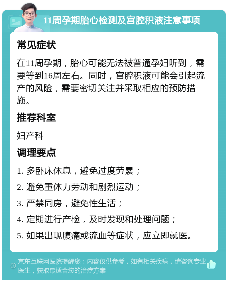 11周孕期胎心检测及宫腔积液注意事项 常见症状 在11周孕期，胎心可能无法被普通孕妇听到，需要等到16周左右。同时，宫腔积液可能会引起流产的风险，需要密切关注并采取相应的预防措施。 推荐科室 妇产科 调理要点 1. 多卧床休息，避免过度劳累； 2. 避免重体力劳动和剧烈运动； 3. 严禁同房，避免性生活； 4. 定期进行产检，及时发现和处理问题； 5. 如果出现腹痛或流血等症状，应立即就医。