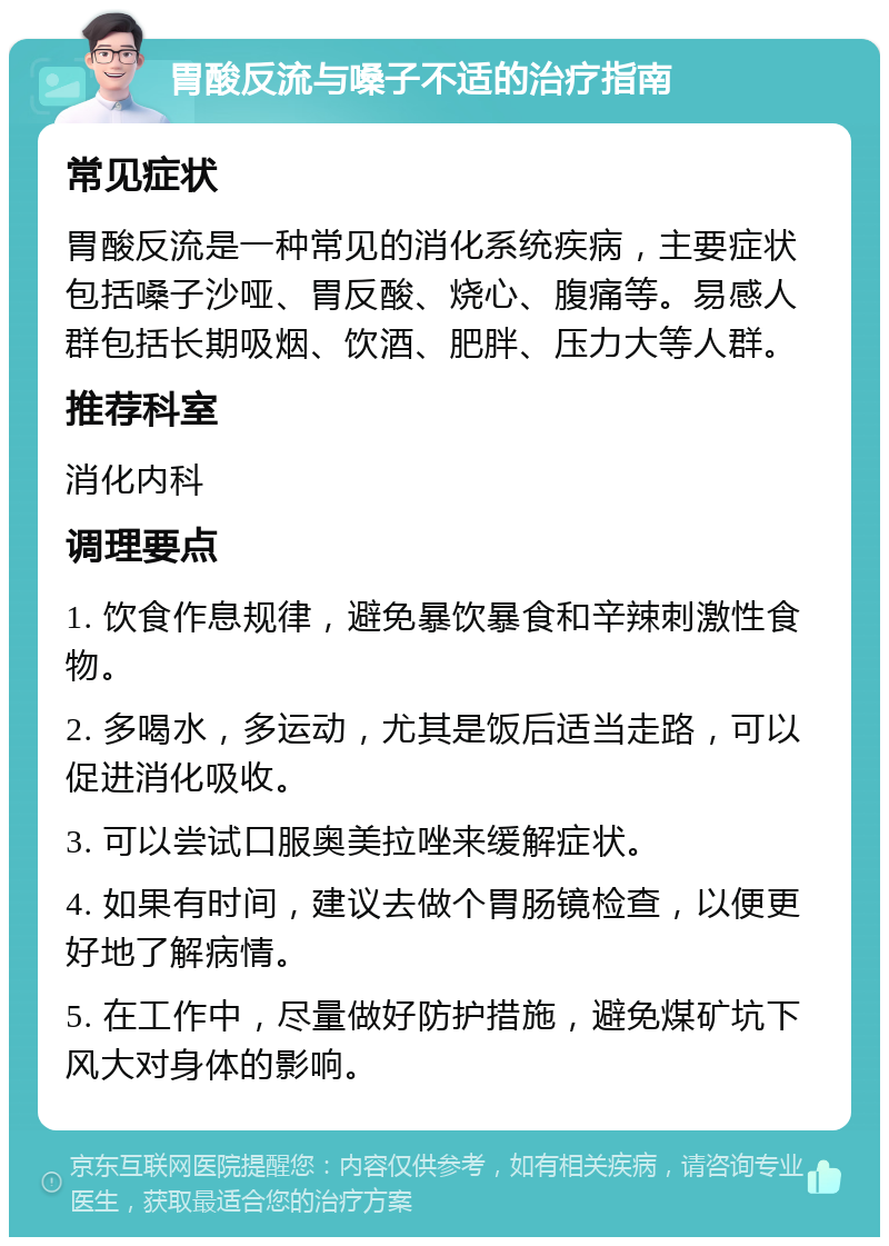 胃酸反流与嗓子不适的治疗指南 常见症状 胃酸反流是一种常见的消化系统疾病，主要症状包括嗓子沙哑、胃反酸、烧心、腹痛等。易感人群包括长期吸烟、饮酒、肥胖、压力大等人群。 推荐科室 消化内科 调理要点 1. 饮食作息规律，避免暴饮暴食和辛辣刺激性食物。 2. 多喝水，多运动，尤其是饭后适当走路，可以促进消化吸收。 3. 可以尝试口服奥美拉唑来缓解症状。 4. 如果有时间，建议去做个胃肠镜检查，以便更好地了解病情。 5. 在工作中，尽量做好防护措施，避免煤矿坑下风大对身体的影响。