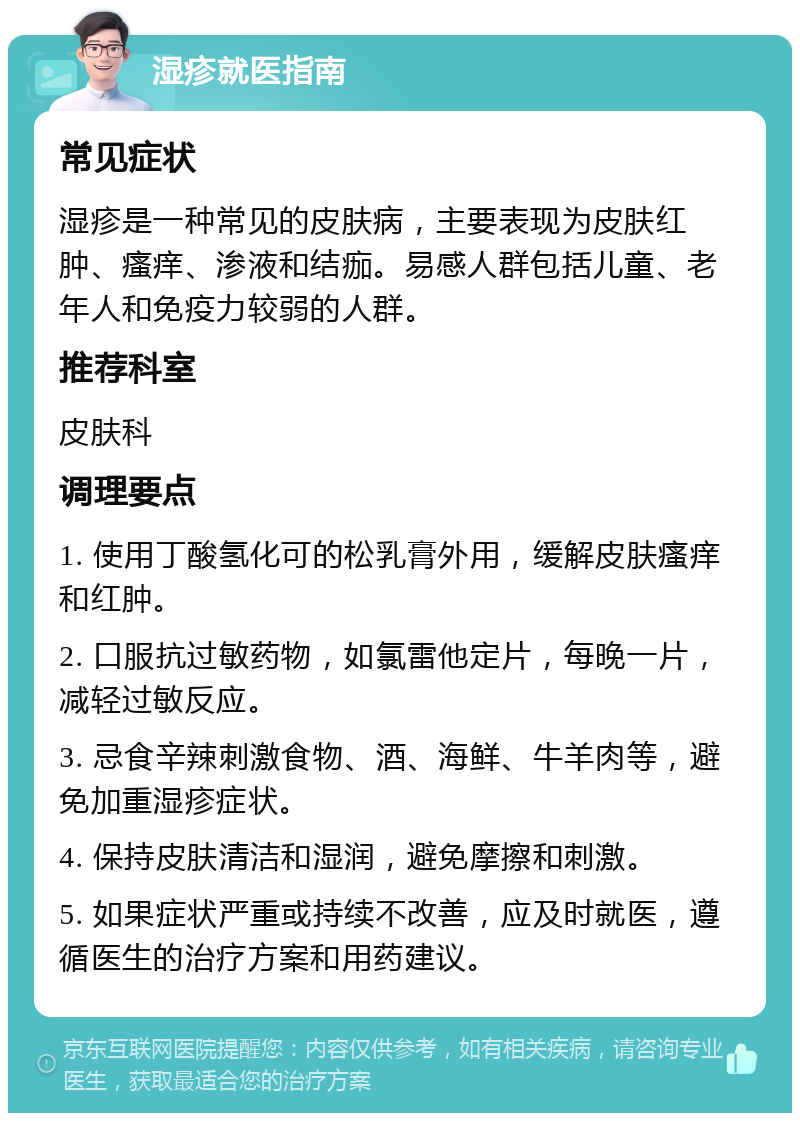 湿疹就医指南 常见症状 湿疹是一种常见的皮肤病，主要表现为皮肤红肿、瘙痒、渗液和结痂。易感人群包括儿童、老年人和免疫力较弱的人群。 推荐科室 皮肤科 调理要点 1. 使用丁酸氢化可的松乳膏外用，缓解皮肤瘙痒和红肿。 2. 口服抗过敏药物，如氯雷他定片，每晚一片，减轻过敏反应。 3. 忌食辛辣刺激食物、酒、海鲜、牛羊肉等，避免加重湿疹症状。 4. 保持皮肤清洁和湿润，避免摩擦和刺激。 5. 如果症状严重或持续不改善，应及时就医，遵循医生的治疗方案和用药建议。