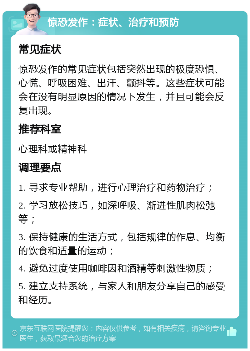 惊恐发作：症状、治疗和预防 常见症状 惊恐发作的常见症状包括突然出现的极度恐惧、心慌、呼吸困难、出汗、颤抖等。这些症状可能会在没有明显原因的情况下发生，并且可能会反复出现。 推荐科室 心理科或精神科 调理要点 1. 寻求专业帮助，进行心理治疗和药物治疗； 2. 学习放松技巧，如深呼吸、渐进性肌肉松弛等； 3. 保持健康的生活方式，包括规律的作息、均衡的饮食和适量的运动； 4. 避免过度使用咖啡因和酒精等刺激性物质； 5. 建立支持系统，与家人和朋友分享自己的感受和经历。