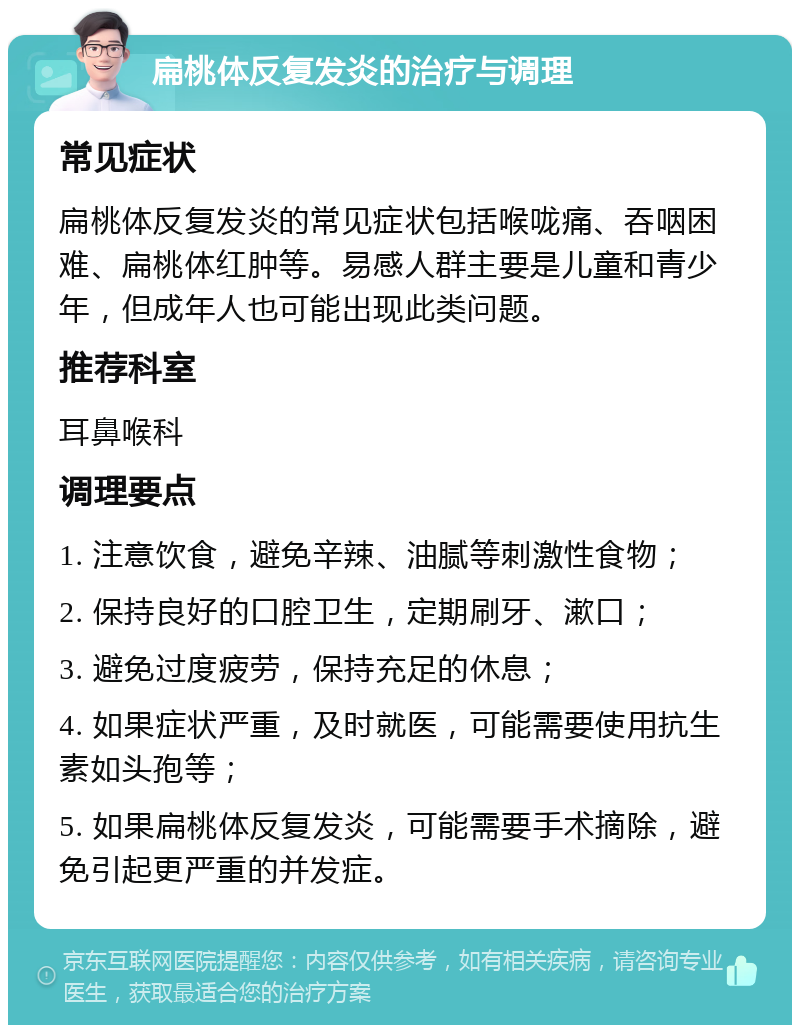 扁桃体反复发炎的治疗与调理 常见症状 扁桃体反复发炎的常见症状包括喉咙痛、吞咽困难、扁桃体红肿等。易感人群主要是儿童和青少年，但成年人也可能出现此类问题。 推荐科室 耳鼻喉科 调理要点 1. 注意饮食，避免辛辣、油腻等刺激性食物； 2. 保持良好的口腔卫生，定期刷牙、漱口； 3. 避免过度疲劳，保持充足的休息； 4. 如果症状严重，及时就医，可能需要使用抗生素如头孢等； 5. 如果扁桃体反复发炎，可能需要手术摘除，避免引起更严重的并发症。