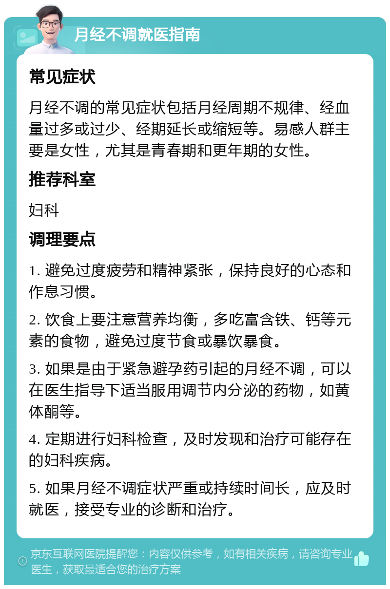 月经不调就医指南 常见症状 月经不调的常见症状包括月经周期不规律、经血量过多或过少、经期延长或缩短等。易感人群主要是女性，尤其是青春期和更年期的女性。 推荐科室 妇科 调理要点 1. 避免过度疲劳和精神紧张，保持良好的心态和作息习惯。 2. 饮食上要注意营养均衡，多吃富含铁、钙等元素的食物，避免过度节食或暴饮暴食。 3. 如果是由于紧急避孕药引起的月经不调，可以在医生指导下适当服用调节内分泌的药物，如黄体酮等。 4. 定期进行妇科检查，及时发现和治疗可能存在的妇科疾病。 5. 如果月经不调症状严重或持续时间长，应及时就医，接受专业的诊断和治疗。