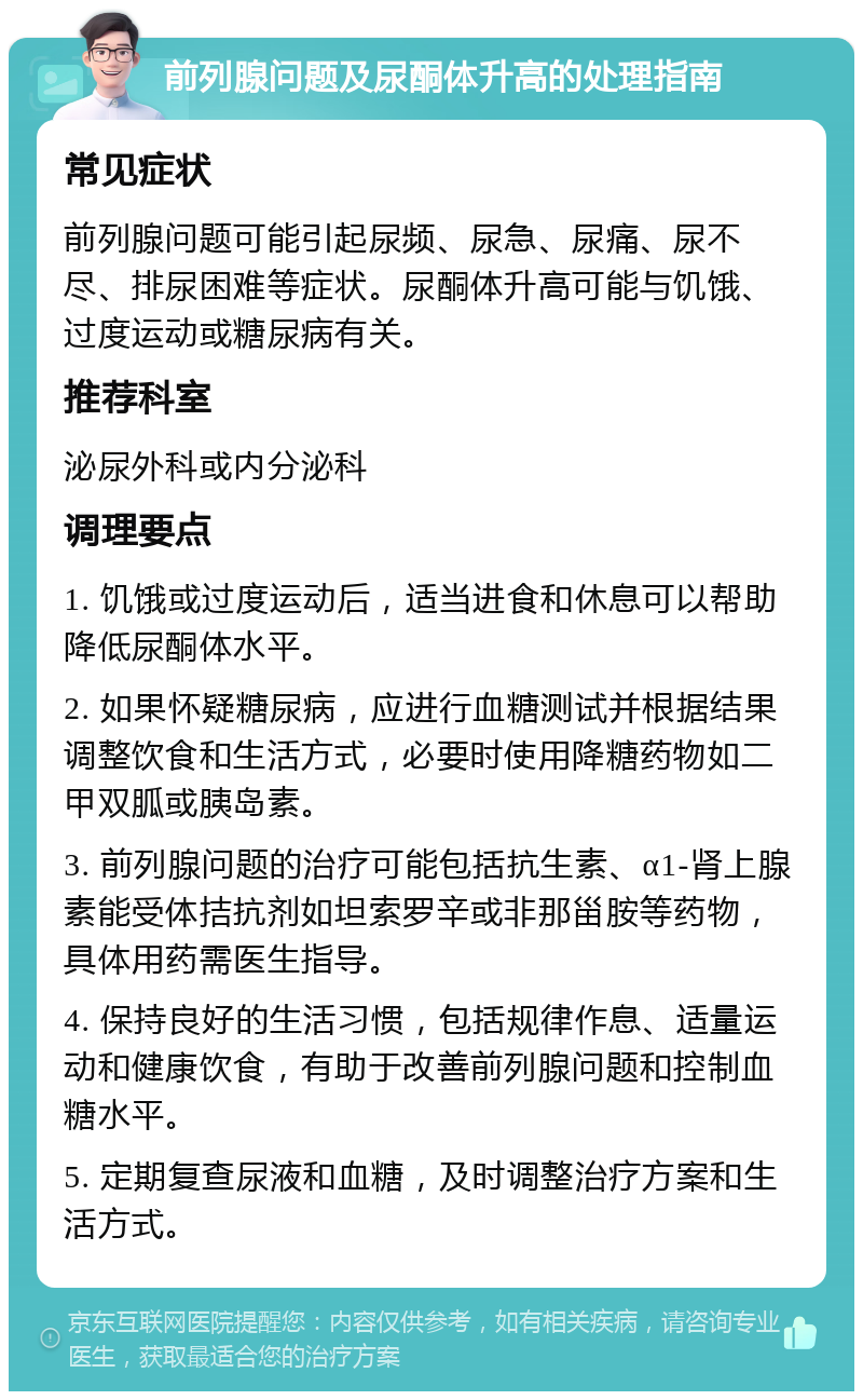 前列腺问题及尿酮体升高的处理指南 常见症状 前列腺问题可能引起尿频、尿急、尿痛、尿不尽、排尿困难等症状。尿酮体升高可能与饥饿、过度运动或糖尿病有关。 推荐科室 泌尿外科或内分泌科 调理要点 1. 饥饿或过度运动后，适当进食和休息可以帮助降低尿酮体水平。 2. 如果怀疑糖尿病，应进行血糖测试并根据结果调整饮食和生活方式，必要时使用降糖药物如二甲双胍或胰岛素。 3. 前列腺问题的治疗可能包括抗生素、α1-肾上腺素能受体拮抗剂如坦索罗辛或非那甾胺等药物，具体用药需医生指导。 4. 保持良好的生活习惯，包括规律作息、适量运动和健康饮食，有助于改善前列腺问题和控制血糖水平。 5. 定期复查尿液和血糖，及时调整治疗方案和生活方式。