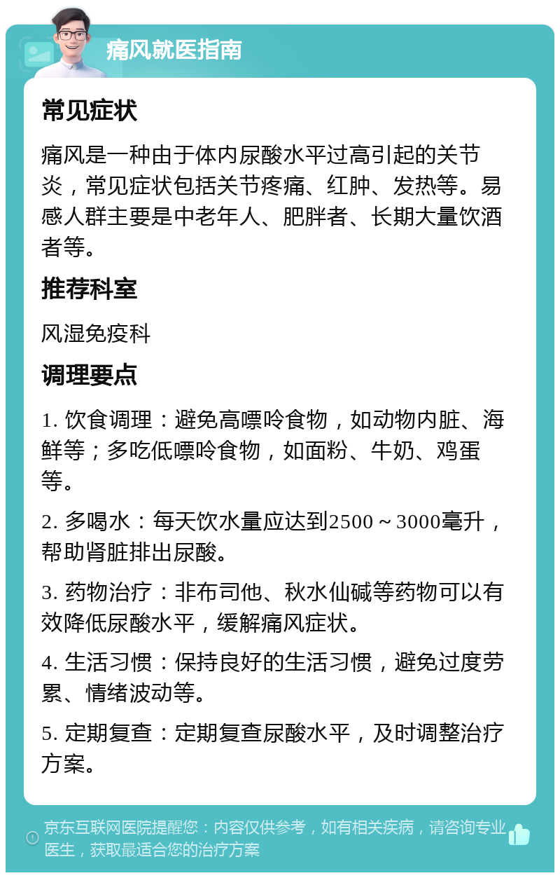 痛风就医指南 常见症状 痛风是一种由于体内尿酸水平过高引起的关节炎，常见症状包括关节疼痛、红肿、发热等。易感人群主要是中老年人、肥胖者、长期大量饮酒者等。 推荐科室 风湿免疫科 调理要点 1. 饮食调理：避免高嘌呤食物，如动物内脏、海鲜等；多吃低嘌呤食物，如面粉、牛奶、鸡蛋等。 2. 多喝水：每天饮水量应达到2500～3000毫升，帮助肾脏排出尿酸。 3. 药物治疗：非布司他、秋水仙碱等药物可以有效降低尿酸水平，缓解痛风症状。 4. 生活习惯：保持良好的生活习惯，避免过度劳累、情绪波动等。 5. 定期复查：定期复查尿酸水平，及时调整治疗方案。