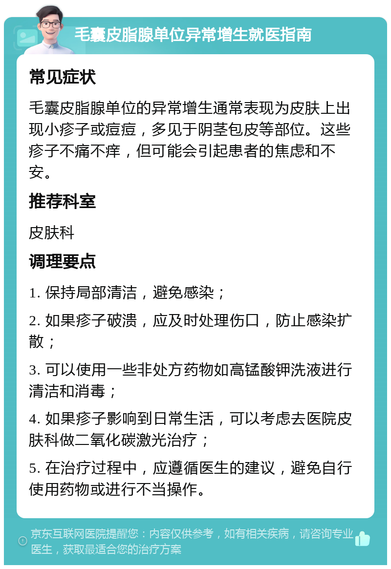 毛囊皮脂腺单位异常增生就医指南 常见症状 毛囊皮脂腺单位的异常增生通常表现为皮肤上出现小疹子或痘痘，多见于阴茎包皮等部位。这些疹子不痛不痒，但可能会引起患者的焦虑和不安。 推荐科室 皮肤科 调理要点 1. 保持局部清洁，避免感染； 2. 如果疹子破溃，应及时处理伤口，防止感染扩散； 3. 可以使用一些非处方药物如高锰酸钾洗液进行清洁和消毒； 4. 如果疹子影响到日常生活，可以考虑去医院皮肤科做二氧化碳激光治疗； 5. 在治疗过程中，应遵循医生的建议，避免自行使用药物或进行不当操作。