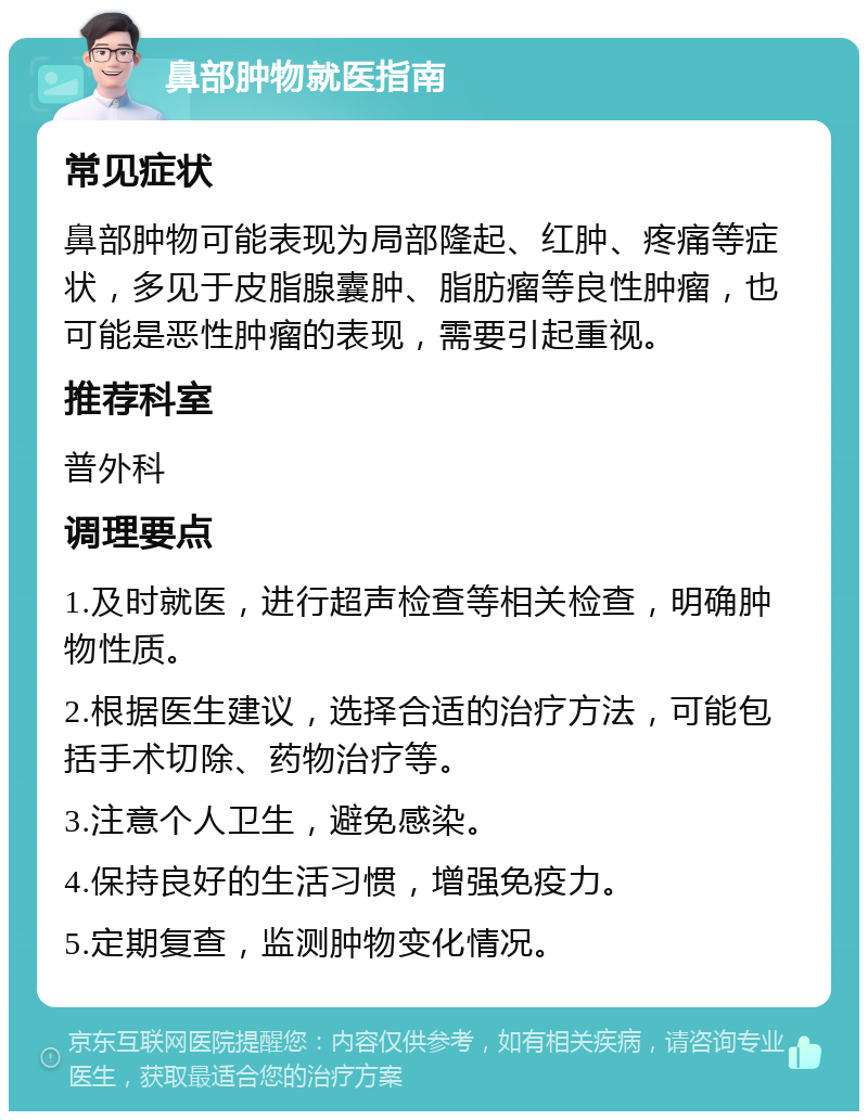 鼻部肿物就医指南 常见症状 鼻部肿物可能表现为局部隆起、红肿、疼痛等症状，多见于皮脂腺囊肿、脂肪瘤等良性肿瘤，也可能是恶性肿瘤的表现，需要引起重视。 推荐科室 普外科 调理要点 1.及时就医，进行超声检查等相关检查，明确肿物性质。 2.根据医生建议，选择合适的治疗方法，可能包括手术切除、药物治疗等。 3.注意个人卫生，避免感染。 4.保持良好的生活习惯，增强免疫力。 5.定期复查，监测肿物变化情况。