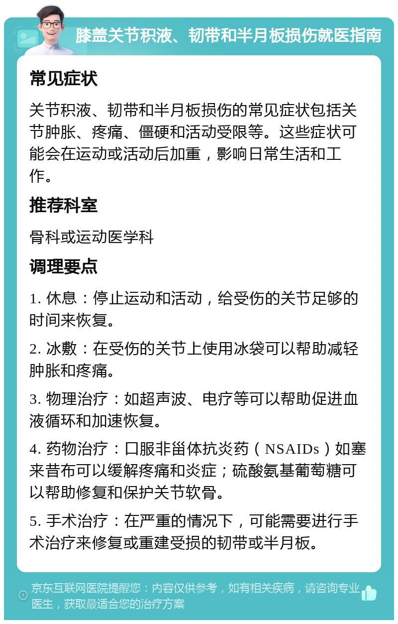 膝盖关节积液、韧带和半月板损伤就医指南 常见症状 关节积液、韧带和半月板损伤的常见症状包括关节肿胀、疼痛、僵硬和活动受限等。这些症状可能会在运动或活动后加重，影响日常生活和工作。 推荐科室 骨科或运动医学科 调理要点 1. 休息：停止运动和活动，给受伤的关节足够的时间来恢复。 2. 冰敷：在受伤的关节上使用冰袋可以帮助减轻肿胀和疼痛。 3. 物理治疗：如超声波、电疗等可以帮助促进血液循环和加速恢复。 4. 药物治疗：口服非甾体抗炎药（NSAIDs）如塞来昔布可以缓解疼痛和炎症；硫酸氨基葡萄糖可以帮助修复和保护关节软骨。 5. 手术治疗：在严重的情况下，可能需要进行手术治疗来修复或重建受损的韧带或半月板。