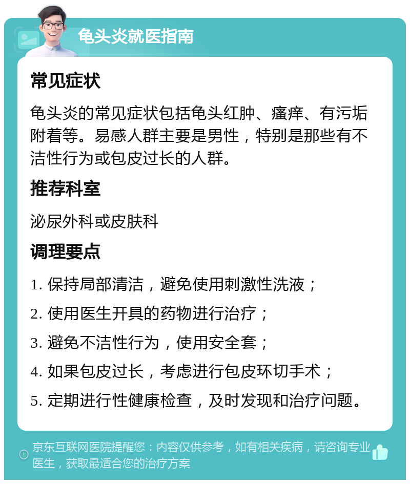 龟头炎就医指南 常见症状 龟头炎的常见症状包括龟头红肿、瘙痒、有污垢附着等。易感人群主要是男性，特别是那些有不洁性行为或包皮过长的人群。 推荐科室 泌尿外科或皮肤科 调理要点 1. 保持局部清洁，避免使用刺激性洗液； 2. 使用医生开具的药物进行治疗； 3. 避免不洁性行为，使用安全套； 4. 如果包皮过长，考虑进行包皮环切手术； 5. 定期进行性健康检查，及时发现和治疗问题。