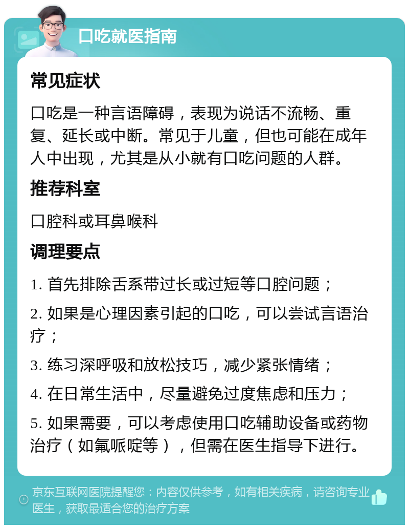 口吃就医指南 常见症状 口吃是一种言语障碍，表现为说话不流畅、重复、延长或中断。常见于儿童，但也可能在成年人中出现，尤其是从小就有口吃问题的人群。 推荐科室 口腔科或耳鼻喉科 调理要点 1. 首先排除舌系带过长或过短等口腔问题； 2. 如果是心理因素引起的口吃，可以尝试言语治疗； 3. 练习深呼吸和放松技巧，减少紧张情绪； 4. 在日常生活中，尽量避免过度焦虑和压力； 5. 如果需要，可以考虑使用口吃辅助设备或药物治疗（如氟哌啶等），但需在医生指导下进行。