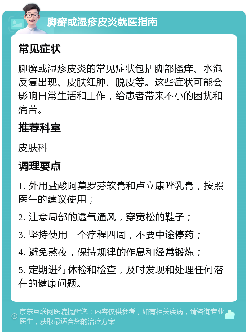 脚癣或湿疹皮炎就医指南 常见症状 脚癣或湿疹皮炎的常见症状包括脚部搔痒、水泡反复出现、皮肤红肿、脱皮等。这些症状可能会影响日常生活和工作，给患者带来不小的困扰和痛苦。 推荐科室 皮肤科 调理要点 1. 外用盐酸阿莫罗芬软膏和卢立康唑乳膏，按照医生的建议使用； 2. 注意局部的透气通风，穿宽松的鞋子； 3. 坚持使用一个疗程四周，不要中途停药； 4. 避免熬夜，保持规律的作息和经常锻炼； 5. 定期进行体检和检查，及时发现和处理任何潜在的健康问题。