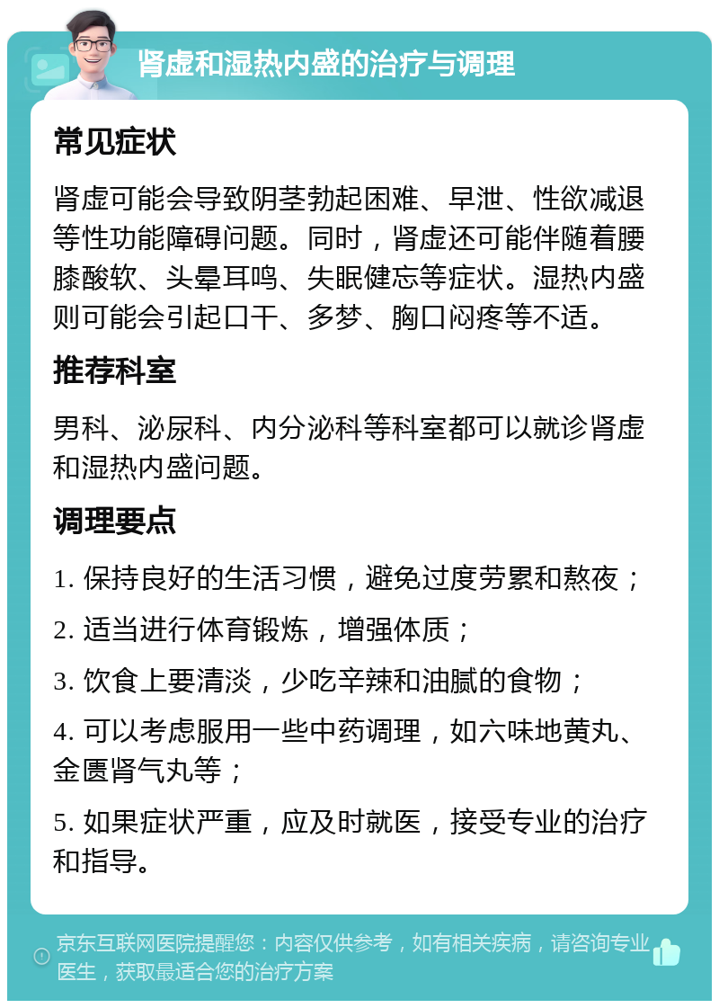 肾虚和湿热内盛的治疗与调理 常见症状 肾虚可能会导致阴茎勃起困难、早泄、性欲减退等性功能障碍问题。同时，肾虚还可能伴随着腰膝酸软、头晕耳鸣、失眠健忘等症状。湿热内盛则可能会引起口干、多梦、胸口闷疼等不适。 推荐科室 男科、泌尿科、内分泌科等科室都可以就诊肾虚和湿热内盛问题。 调理要点 1. 保持良好的生活习惯，避免过度劳累和熬夜； 2. 适当进行体育锻炼，增强体质； 3. 饮食上要清淡，少吃辛辣和油腻的食物； 4. 可以考虑服用一些中药调理，如六味地黄丸、金匮肾气丸等； 5. 如果症状严重，应及时就医，接受专业的治疗和指导。