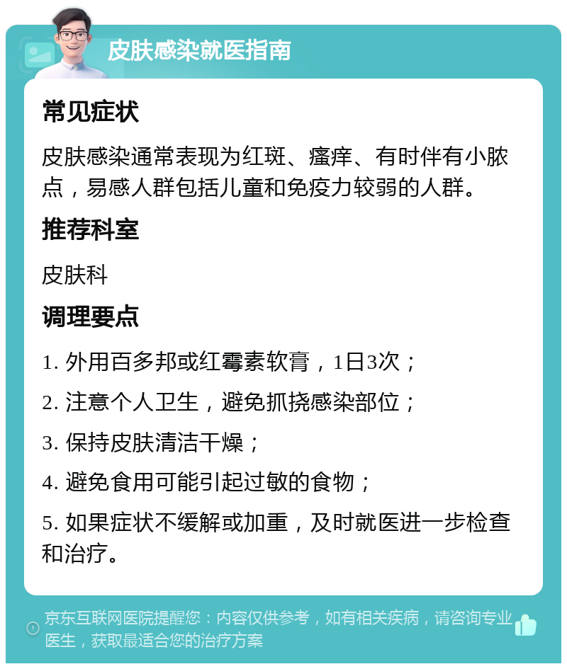 皮肤感染就医指南 常见症状 皮肤感染通常表现为红斑、瘙痒、有时伴有小脓点，易感人群包括儿童和免疫力较弱的人群。 推荐科室 皮肤科 调理要点 1. 外用百多邦或红霉素软膏，1日3次； 2. 注意个人卫生，避免抓挠感染部位； 3. 保持皮肤清洁干燥； 4. 避免食用可能引起过敏的食物； 5. 如果症状不缓解或加重，及时就医进一步检查和治疗。