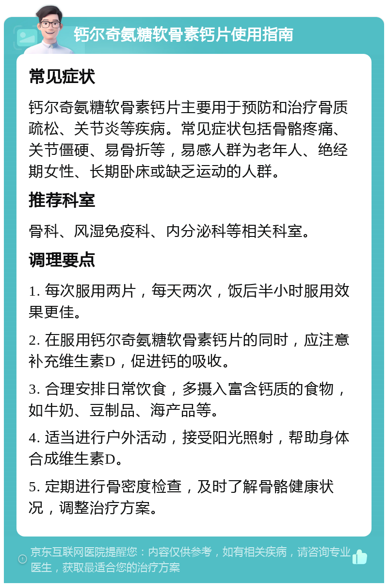 钙尔奇氨糖软骨素钙片使用指南 常见症状 钙尔奇氨糖软骨素钙片主要用于预防和治疗骨质疏松、关节炎等疾病。常见症状包括骨骼疼痛、关节僵硬、易骨折等，易感人群为老年人、绝经期女性、长期卧床或缺乏运动的人群。 推荐科室 骨科、风湿免疫科、内分泌科等相关科室。 调理要点 1. 每次服用两片，每天两次，饭后半小时服用效果更佳。 2. 在服用钙尔奇氨糖软骨素钙片的同时，应注意补充维生素D，促进钙的吸收。 3. 合理安排日常饮食，多摄入富含钙质的食物，如牛奶、豆制品、海产品等。 4. 适当进行户外活动，接受阳光照射，帮助身体合成维生素D。 5. 定期进行骨密度检查，及时了解骨骼健康状况，调整治疗方案。